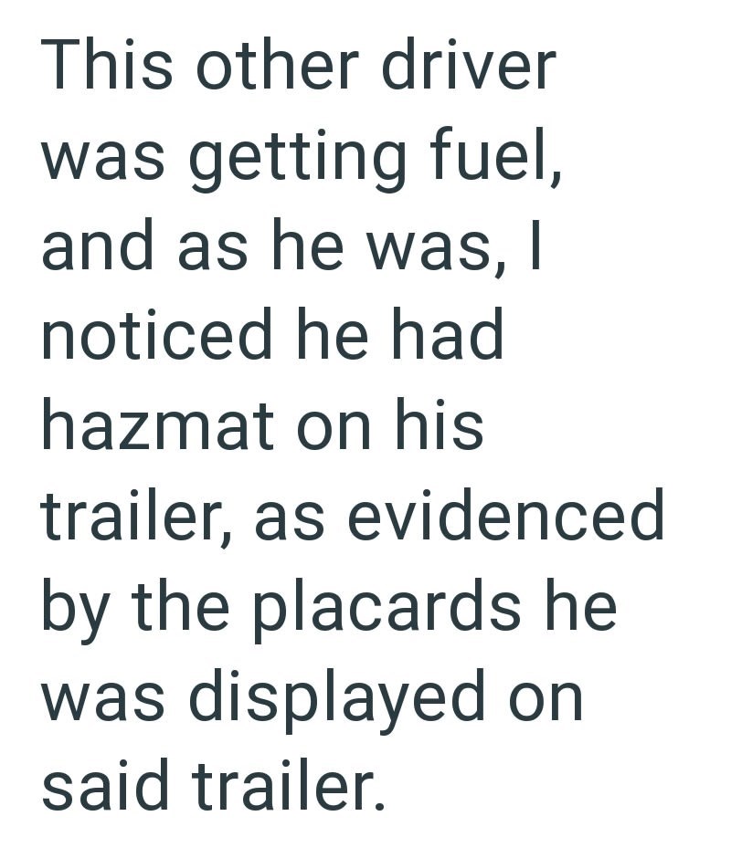 This other driver was getting fuel, and as he was, I noticed he had hazmat on his trailer, as evidenced by the placards he was displayed on said trailer.