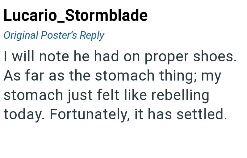 Lucario_Stormblade Original Poster's Reply I will note he had on proper shoes. As far as the stomach thing; my stomach just felt like rebelling today. Fortunately, it has settled.