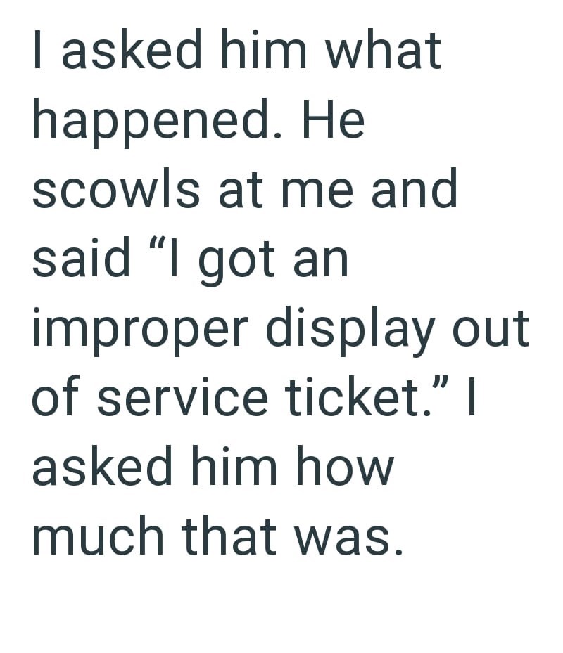 I asked him what happened. He scowls at me and said "I got an improper display out of service ticket." I asked him how much that was.