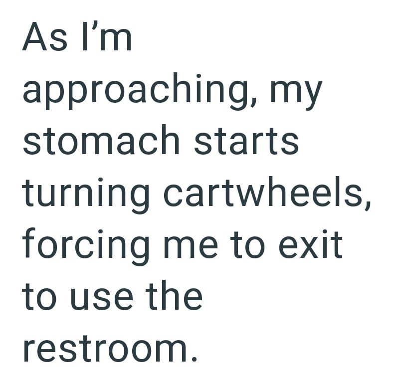 As I'm approaching, my stomach starts turning cartwheels, forcing me to exit to use the restroom.