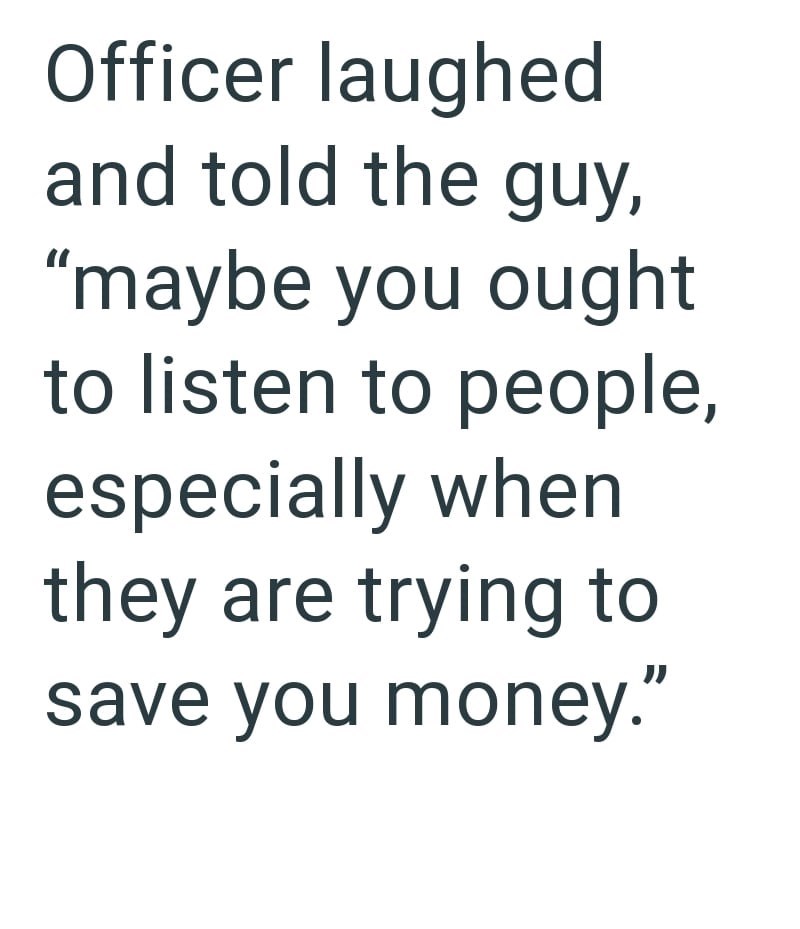 Officer laughed and told the guy, "maybe you ought to listen to people, especially when they are trying to save you money."