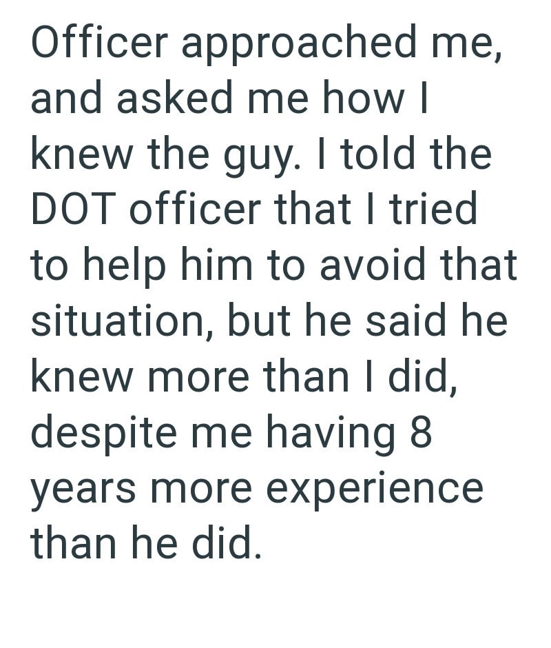Officer approached me, and asked me how I knew the guy. I told the DOT officer that I tried to help him to avoid that situation, but he said he knew more than I did, despite me having 8 years more experience than he did.