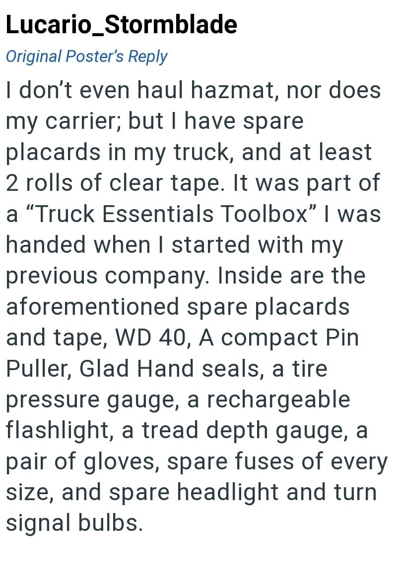 Lucario_Stormblade Original Poster's Reply I don't even haul hazmat, nor does my carrier; but I have spare placards in my truck, and at least 2 rolls of clear tape. It was part of a "Truck Essentials Toolbox" I was handed when I started with my previous company. Inside are the aforementioned spare placards and tape, WD 40, A compact Pin Puller, Glad Hand seals, a tire pressure gauge, a rechargeable flashlight, a tread depth gauge, a pair of gloves, spare fuses of every size, and spare headlight