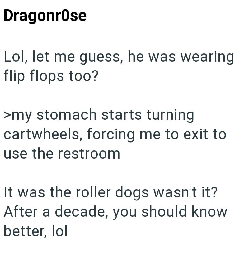 Dragonrose Lol, let me guess, he was wearing flip flops too? >my stomach starts turning cartwheels, forcing me to exit to use the restroom It was the roller dogs wasn't it? After a decade, you should know better, lol