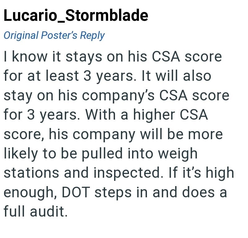 Lucario_Stormblade Original Poster's Reply I know it stays on his CSA score for at least 3 years. It will also stay on his company's CSA score for 3 years. With a higher CSA score, his company will be more likely to be pulled into weigh stations and inspected. If it's high enough, DOT steps in and does a full audit.