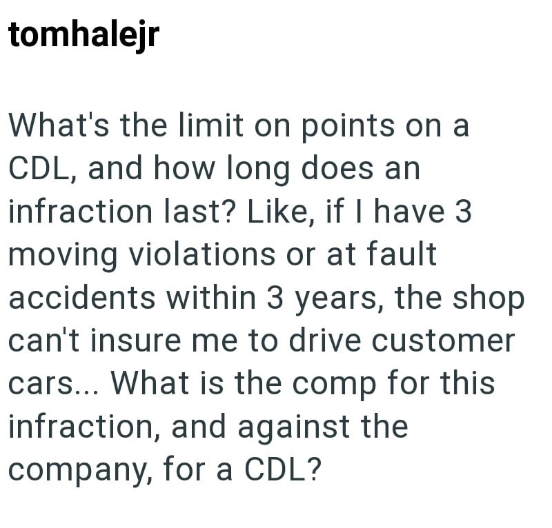 tomhalejr What's the limit on points on a CDL, and how long does an infraction last? Like, if I have 3 moving violations or at fault accidents within 3 years, the shop can't insure me to drive customer cars... What is the comp for this infraction, and against the company, for a CDL?