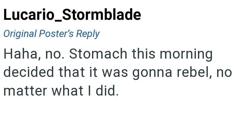 Lucario_Stormblade Original Poster's Reply Haha, no. Stomach this morning decided that it was gonna rebel, no matter what I did.