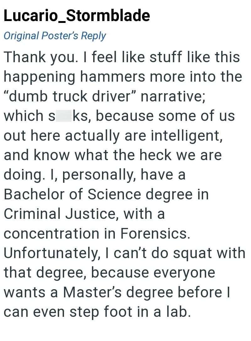 Lucario_Stormblade Original Poster's Reply Thank you. I feel like stuff like this happening hammers more into the "dumb truck driver" narrative; which s ks, because some of us out here actually are intelligent, and know what the heck we are doing. I, personally, have a Bachelor of Science degree in Criminal Justice, with a concentration in Forensics. Unfortunately, I can't do squat with that degree, because everyone wants a Master's degree before I can even step foot in a lab.