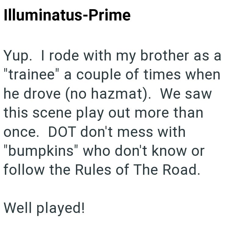 Illuminatus-Prime Yup. I rode with my brother as a "trainee" a couple of times when he drove (no hazmat). We saw this scene play out more than once. DOT don't mess with "bumpkins" who don't know or follow the Rules of The Road. Well played!