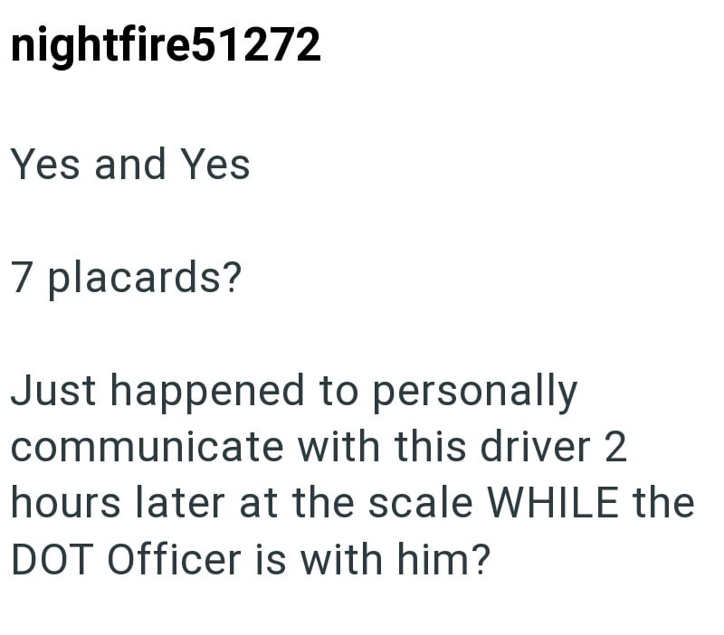 nightfire51272 Yes and Yes 7 placards? Just happened to personally communicate with this driver 2 hours later at the scale WHILE the DOT Officer is with him?