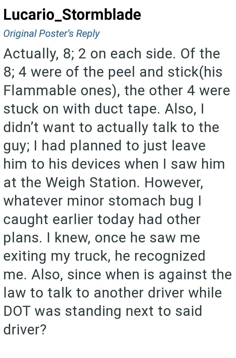 Lucario_Stormblade Original Poster's Reply Actually, 8; 2 on each side. Of the 8; 4 were of the peel and stick (his Flammable ones), the other 4 were stuck on with duct tape. Also, I didn't want to actually talk to the guy; I had planned to just leave him to his devices when I saw him at the Weigh Station. However, whatever minor stomach bug I caught earlier today had other plans. I knew, once he saw me exiting my truck, he recognized me. Also, since when is against the law to talk to another dr