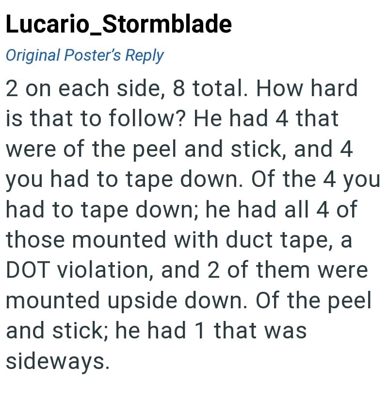 Lucario_Stormblade Original Poster's Reply 2 on each side, 8 total. How hard is that to follow? He had 4 that were of the peel and stick, and 4 you had to tape down. Of the 4 you had to tape down; he had all 4 of those mounted with duct tape, a DOT violation, and 2 of them were mounted upside down. Of the peel and stick; he had 1 that was sideways.