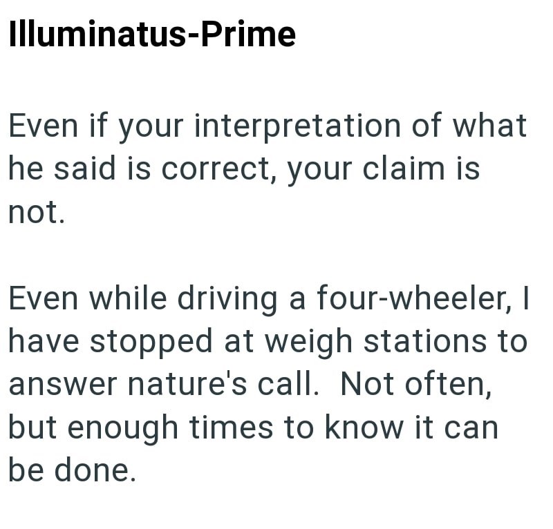 Illuminatus-Prime Even if your interpretation of what he said is correct, your claim is not. Even while driving a four-wheeler, I have stopped at weigh stations to answer nature's call. Not often, but enough times to know it can be done.