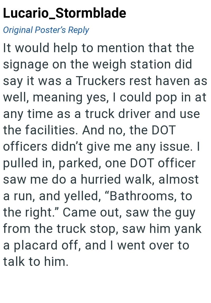 Lucario_Stormblade Original Poster's Reply It would help to mention that the signage on the weigh station did say it was a Truckers rest haven as well, meaning yes, I could pop in at any time as a truck driver and use the facilities. And no, the DOT officers didn't give me any issue. I pulled in, parked, one DOT officer saw me do a hurried walk, almost a run, and yelled, "Bathrooms, to the right." Came out, saw the guy from the truck stop, saw him yank a placard off, and I went over to talk to h