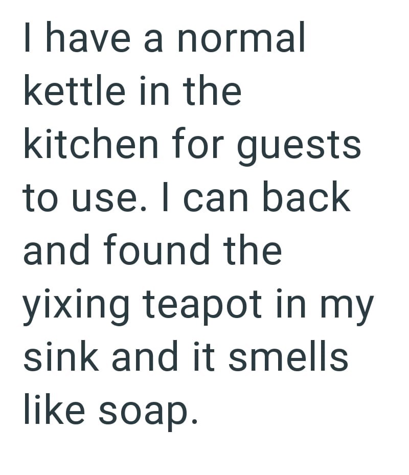 I have a normal kettle in the kitchen for guests to use. I can back and found the yixing teapot in my sink and it smells like soap.