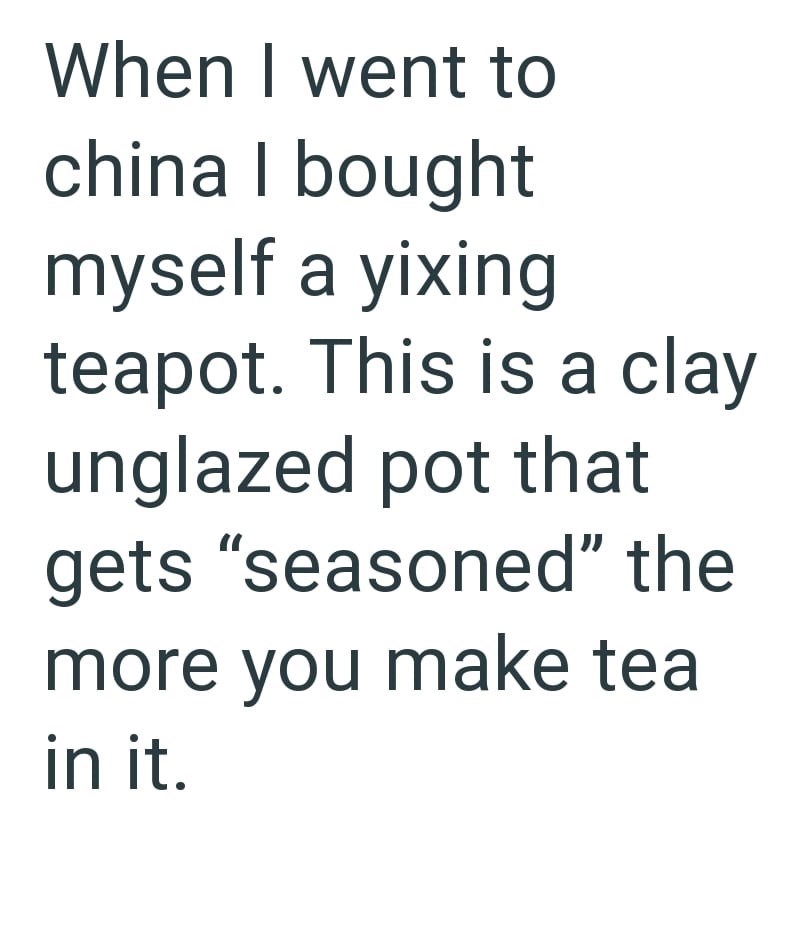 When I went to china I bought myself a yixing teapot. This is a clay unglazed pot that gets "seasoned" the more you make tea in it.
