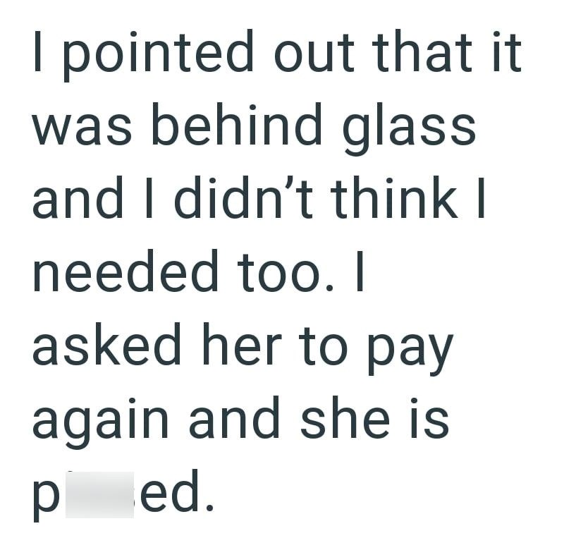 I pointed out that it was behind glass and I didn't think I needed too. I asked her to pay again and she is ped.