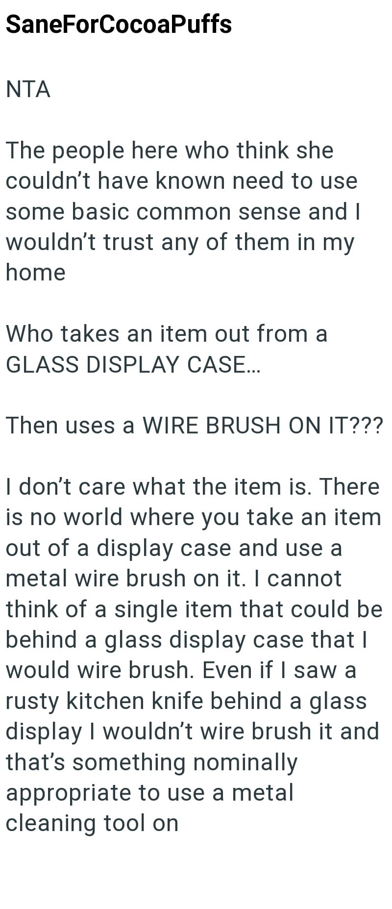 SaneForCocoaPuffs NTA The people here who think she couldn't have known need to use some basic common sense and I wouldn't trust any of them in my home Who takes an item out from a GLASS DISPLAY CASE... Then uses a WIRE BRUSH ON IT??? I don't care what the item is. There is no world where you take an item out of a display case and use a metal wire brush on it. I cannot think of a single item that could be behind a glass display case that I would wire brush. Even if I saw a rusty kitchen knife be