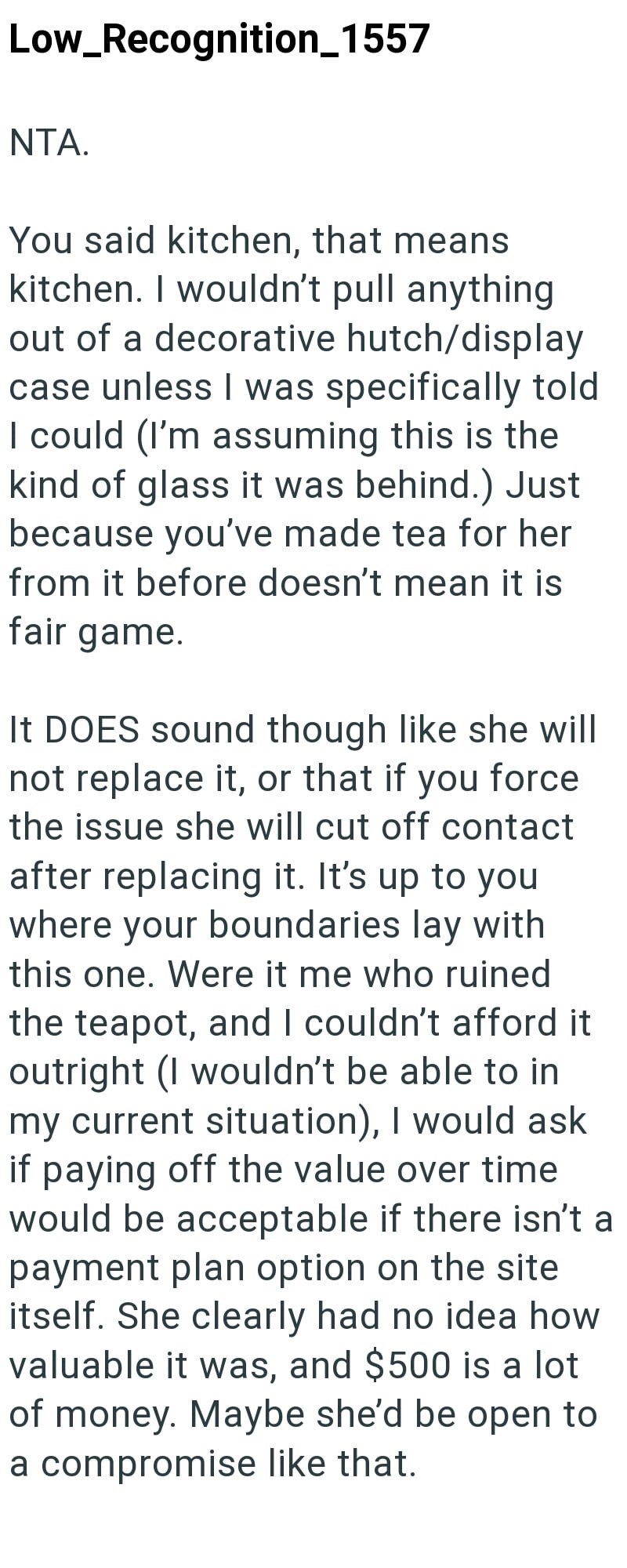 Low_Recognition_1557 NTA. You said kitchen, that means kitchen. I wouldn't pull anything out of a decorative hutch/display case unless I was specifically told I could (I'm assuming this is the kind of glass it was behind.) Just because you've made tea for her from it before doesn't mean it is fair game. It DOES sound though like she will not replace it, or that if you force the issue she will cut off contact after replacing it. It's up to you where your boundaries lay with this one. Were it me w