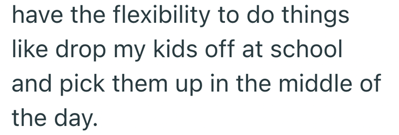 have the flexibility to do things like drop my kids off at school and pick them up in the middle of the day.