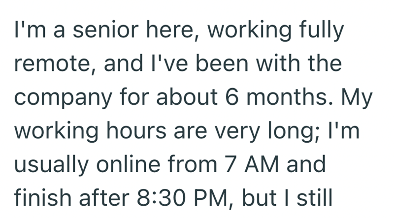 I'm a senior here, working fully remote, and I've been with the company for about 6 months. My working hours are very long; I'm usually online from 7 AM and finish after 8:30 PM, but I still