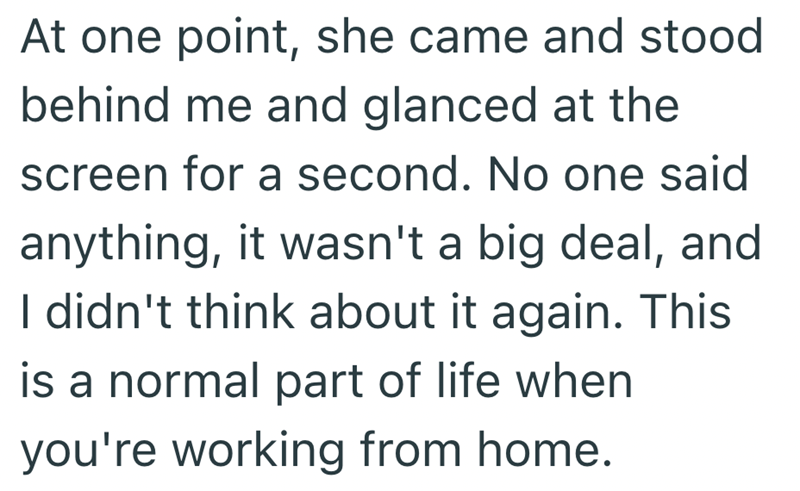 At one point, she came and stood behind me and glanced at the screen for a second. No one said anything, it wasn't a big deal, and I didn't think about it again. This is a normal part of life when you're working from home.