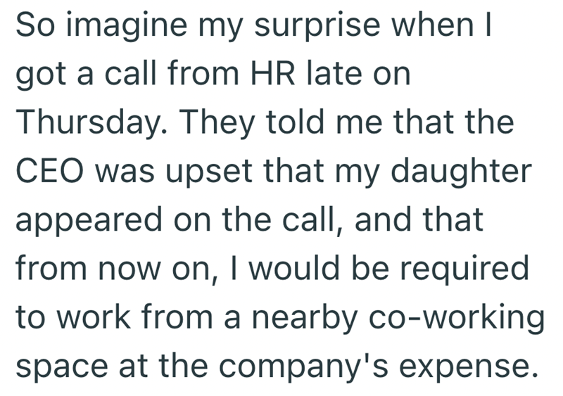 So imagine my surprise when I got a call from HR late on Thursday. They told me that the CEO was upset that my daughter appeared on the call, and that from now on, I would be required to work from a nearby co-working space at the company's expense.
