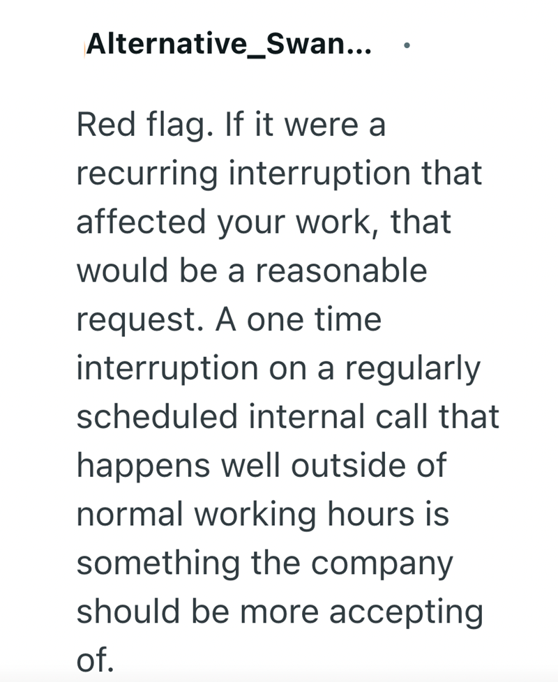 Alternative_Swan... • Red flag. If it were a recurring interruption that affected your work, that would be a reasonable request. A one time interruption on a regularly scheduled internal call that happens well outside of normal working hours is something the company should be more accepting of.