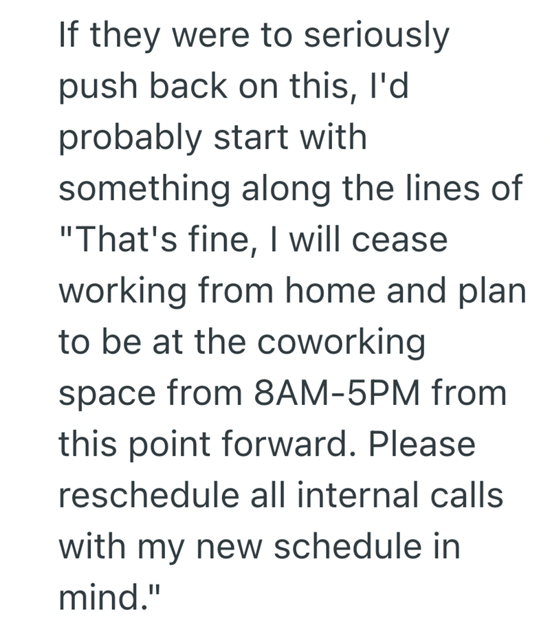 If they were to seriously push back on this, I'd probably start with something along the lines of "That's fine, I will cease working from home and plan to be at the coworking space from 8AM-5PM from this point forward. Please reschedule all internal calls with my new schedule in mind."