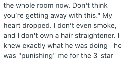 the whole room now. Don't think you're getting away with this." My heart dropped. I don't even smoke, and I don't own a hair straightener. I knew exactly what he was doing-he was "punishing" me for the 3-star