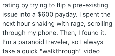 rating by trying to flip a pre-existing issue into a $600 payday. I spent the next hour shaking with rage, scrolling through my phone. Then, I found it. I'm a paranoid traveler, so I always take a quick "walkthrough" video