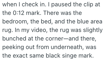 when I check in. I paused the clip at the 0:12 mark. There was the bedroom, the bed, and the blue area rug. In my video, the rug was slightly bunched at the corner-and there, peeking out from underneath, was the exact same black singe mark.