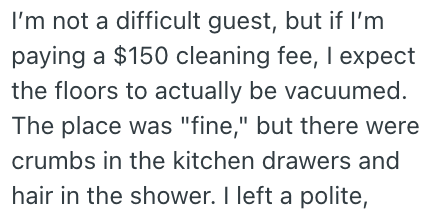 I'm not a difficult guest, but if I'm paying a $150 cleaning fee, I expect the floors to actually be vacuumed. The place was "fine," but there were crumbs in the kitchen drawers and hair in the shower. I left a polite,