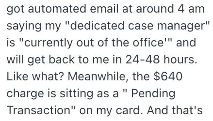 got automated email at around 4 am saying my "dedicated case manager" is "currently out of the office'" and will get back to me in 24-48 hours. Like what? Meanwhile, the $640 charge is sitting as a " Pending Transaction" on my card. And that's
