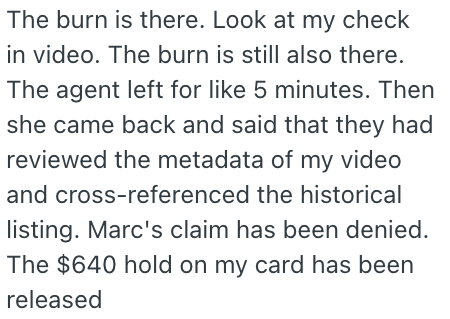 The burn is there. Look at my check in video. The burn is still also there. The agent left for like 5 minutes. Then she came back and said that they had reviewed the metadata of my video and cross-referenced the historical listing. Marc's claim has been denied. The $640 hold on my card has been released