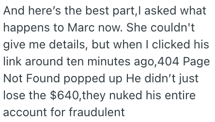 And here's the best part, I asked what happens to Marc now. She couldn't give me details, but when I clicked his link around ten minutes ago, 404 Page Not Found popped up He didn't just lose the $640,they nuked his entire account for fraudulent