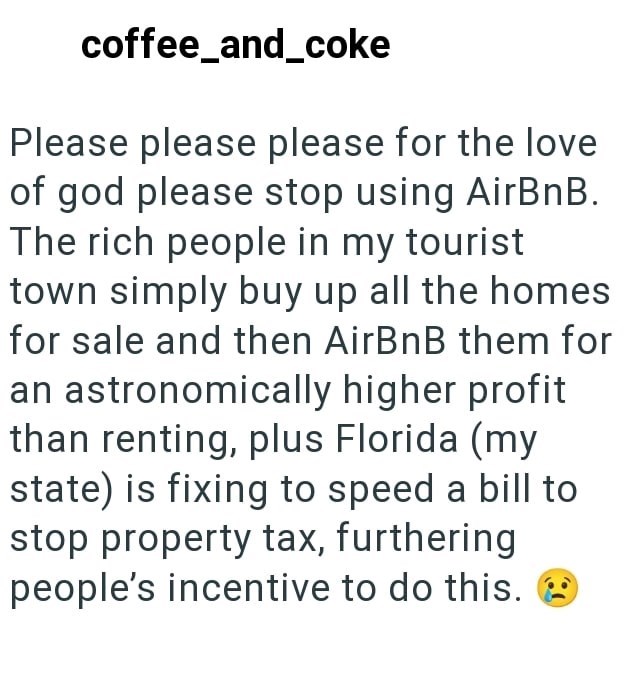 coffee_and_coke Please please please for the love of god please stop using AirBnB. The rich people in my tourist town simply buy up all the homes for sale and then AirBnB them for an astronomically higher profit than renting, plus Florida (my state) is fixing to speed a bill to stop property tax, furthering people's incentive to do this. 2