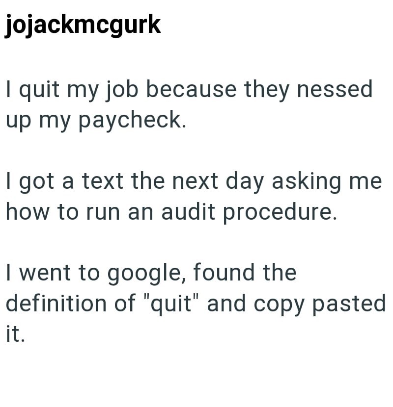 jojackmcgurk I quit my job because they nessed up my paycheck. I got a text the next day asking me how to run an audit procedure. I went to google, found the definition of "quit" and copy pasted it.