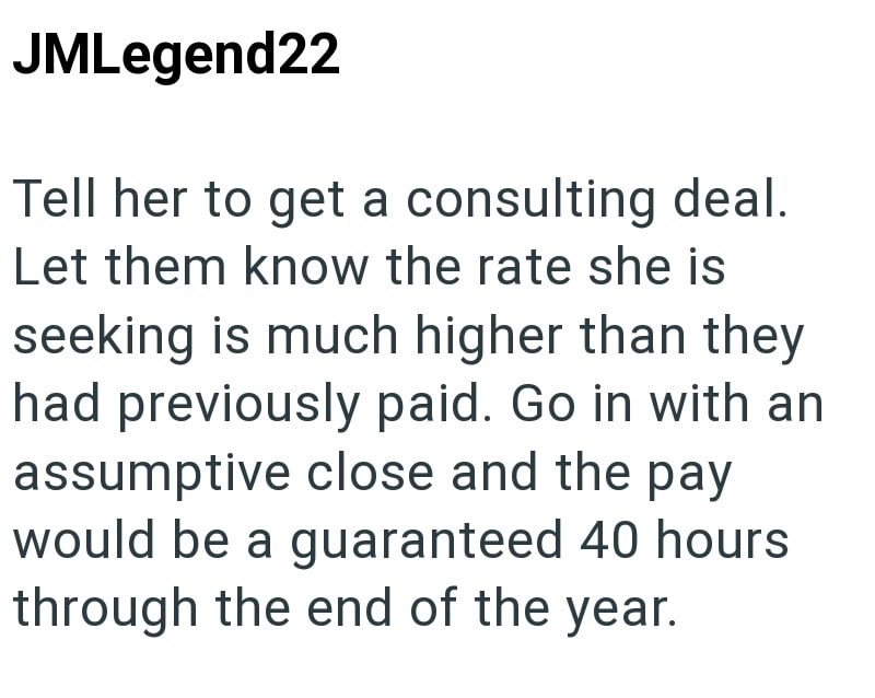 JMLegend22 Tell her to get a consulting deal. Let them know the rate she is seeking is much higher than they had previously paid. Go in with an assumptive close and the pay would be a guaranteed 40 hours through the end of the year.