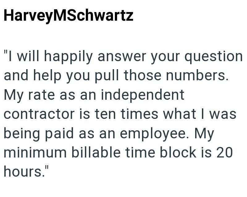 HarveyMSchwartz "I will happily answer your question and help you pull those numbers. My rate as an independent contractor is ten times what I was being paid as an employee. My minimum billable time block is 20 hours."