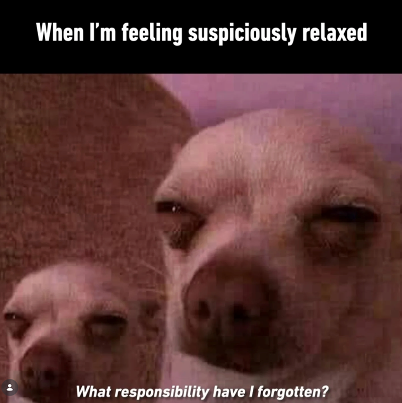 When I'm feeling suspiciously relaxed What responsibility have I forgotten?