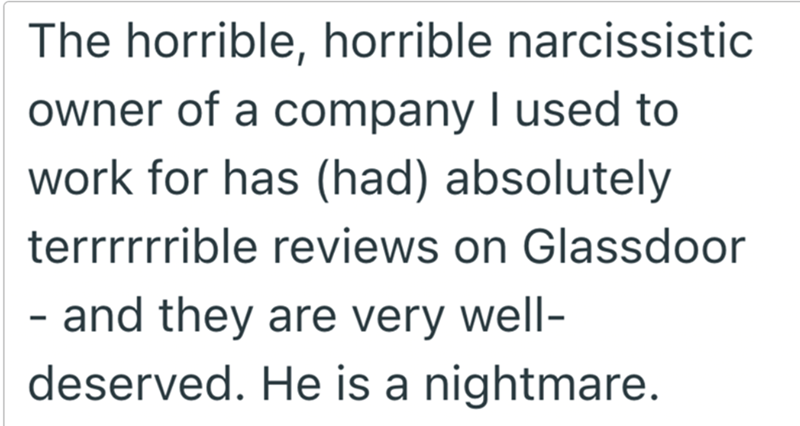 The horrible, horrible narcissistic owner of a company I used to work for has (had) absolutely terrrrrrible reviews on Glassdoor - and they are very well- deserved. He is a nightmare.