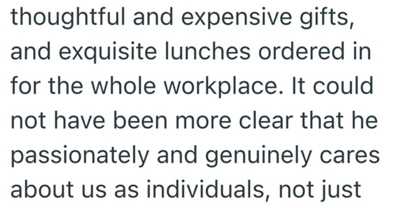 thoughtful and expensive gifts, and exquisite lunches ordered in for the whole workplace. It could not have been more clear that he passionately and genuinely cares about us as individuals, not just