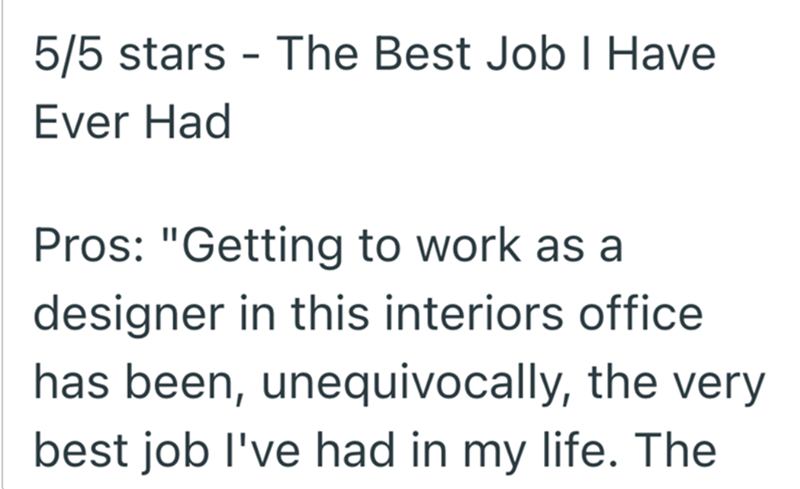 5/5 stars The Best Job I Have Ever Had - Pros: "Getting to work as a designer in this interiors office has been, unequivocally, the very best job I've had in my life. The
