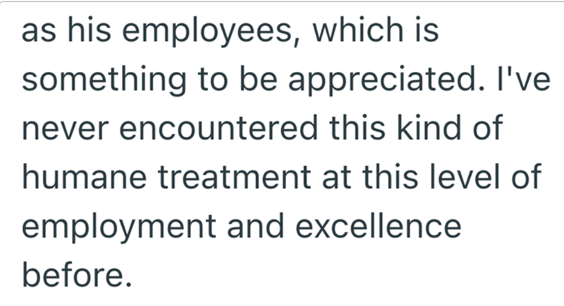 as his employees, which is something to be appreciated. I've never encountered this kind of humane treatment at this level of employment and excellence before.