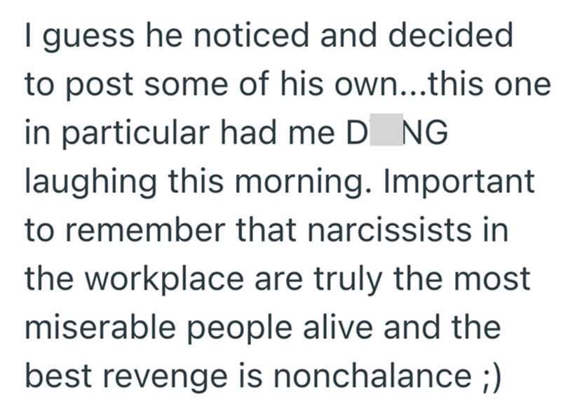 I guess he noticed and decided to post some of his own...this one in particular had me D NG laughing this morning. Important to remember that narcissists in the workplace are truly the most miserable people alive and the best revenge is nonchalance ;)