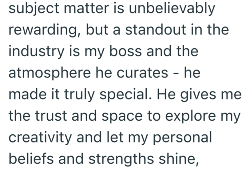subject matter is unbelievably rewarding, but a standout in the industry is my boss and the atmosphere he curates - he made it truly special. He gives me the trust and space to explore my creativity and let my personal beliefs and strengths shine,