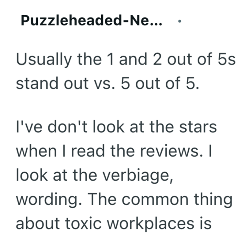 Puzzleheaded-Ne... Usually the 1 and 2 out of 5s stand out vs. 5 out of 5. I've don't look at the stars when I read the reviews. I look at the verbiage, wording. The common thing about toxic workplaces is