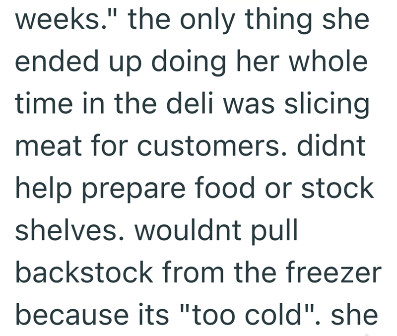 weeks." the only thing she ended up doing her whole time in the deli was slicing meat for customers. didnt help prepare food or stock shelves. wouldnt pull backstock from the freezer because its "too cold". she