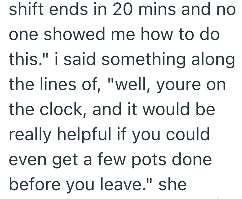 shift ends in 20 mins and no one showed me how to do this." i said something along. the lines of, "well, youre on the clock, and it would be really helpful if you could. even get a few pots done before you leave." she